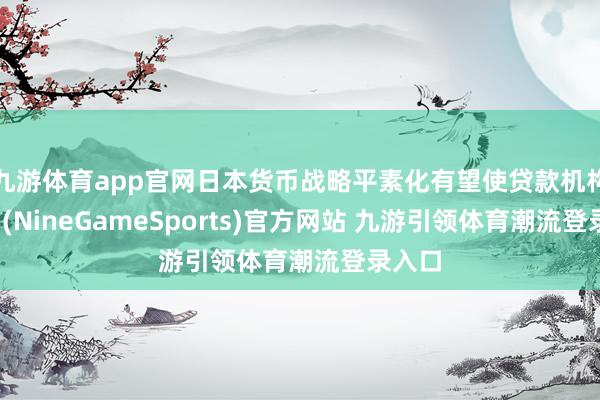 九游体育app官网日本货币战略平素化有望使贷款机构受益-(NineGameSports)官方网站 九游引领体育潮流登录入口