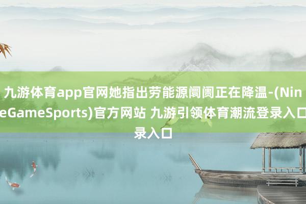 九游体育app官网她指出劳能源阛阓正在降温-(NineGameSports)官方网站 九游引领体育潮流登录入口