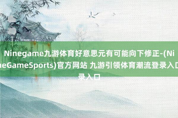 Ninegame九游体育好意思元有可能向下修正-(NineGameSports)官方网站 九游引领体育潮流登录入口